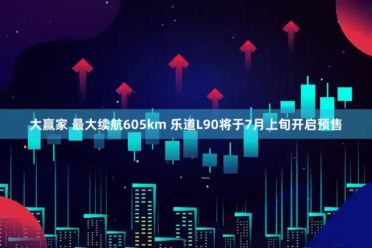 大赢家 最大续航605km 乐道L90将于7月上旬开启预售