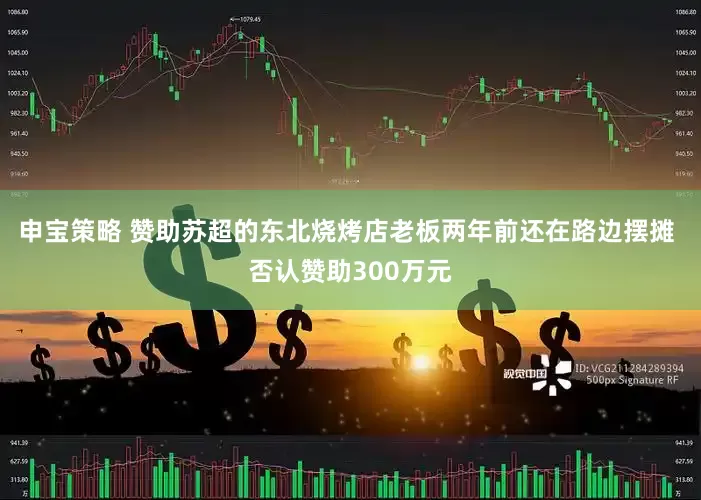 申宝策略 赞助苏超的东北烧烤店老板两年前还在路边摆摊 否认赞助300万元