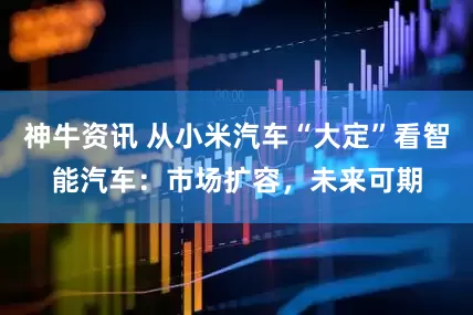神牛资讯 从小米汽车“大定”看智能汽车：市场扩容，未来可期