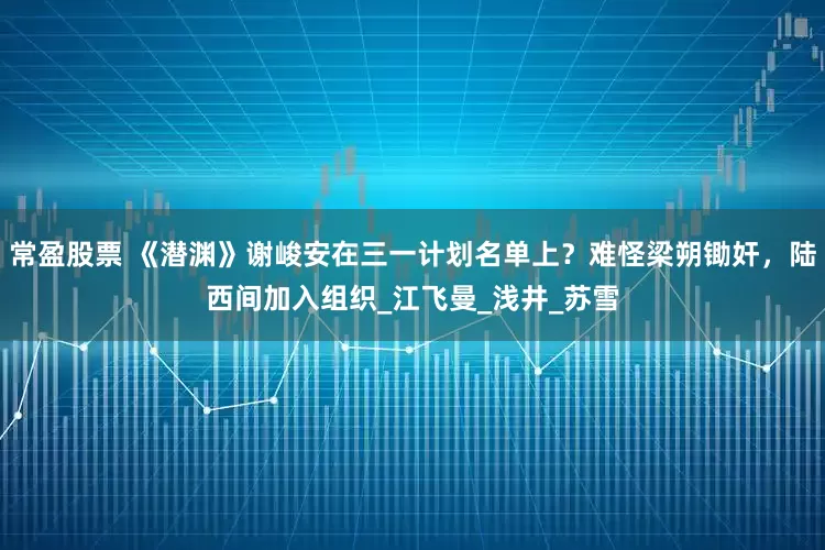 常盈股票 《潜渊》谢峻安在三一计划名单上？难怪梁朔锄奸，陆西间加入组织_江飞曼_浅井_苏雪