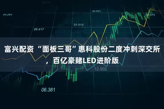富兴配资 “面板三哥”惠科股份二度冲刺深交所，百亿豪赌LED进阶版