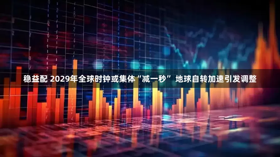 稳益配 2029年全球时钟或集体“减一秒” 地球自转加速引发调整