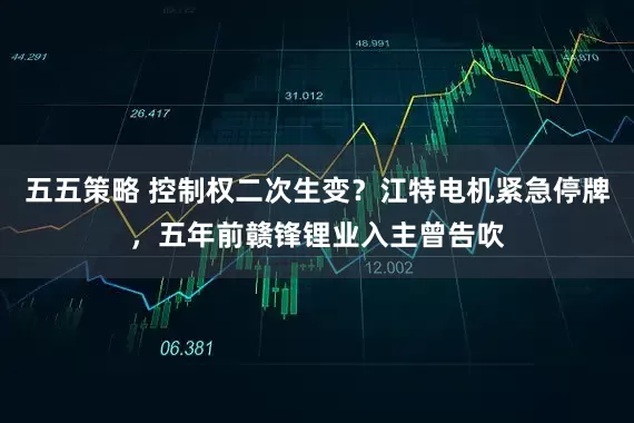 五五策略 控制权二次生变？江特电机紧急停牌，五年前赣锋锂业入主曾告吹