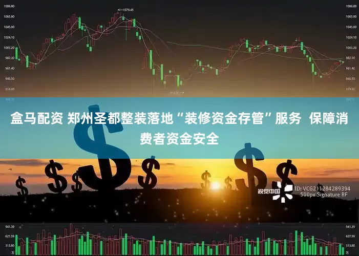盒马配资 郑州圣都整装落地“装修资金存管”服务  保障消费者资金安全