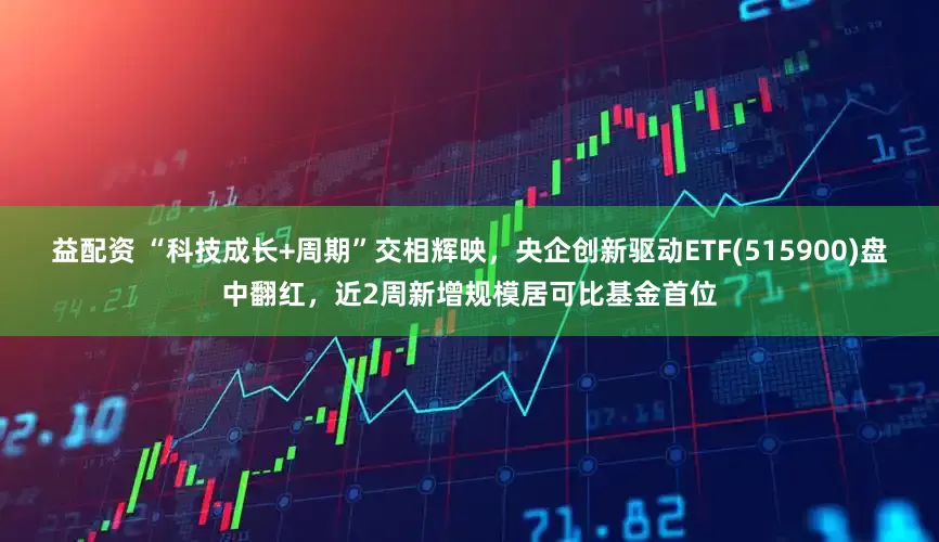 益配资 “科技成长+周期”交相辉映，央企创新驱动ETF(515900)盘中翻红，近2周新增规模居可比基金首位