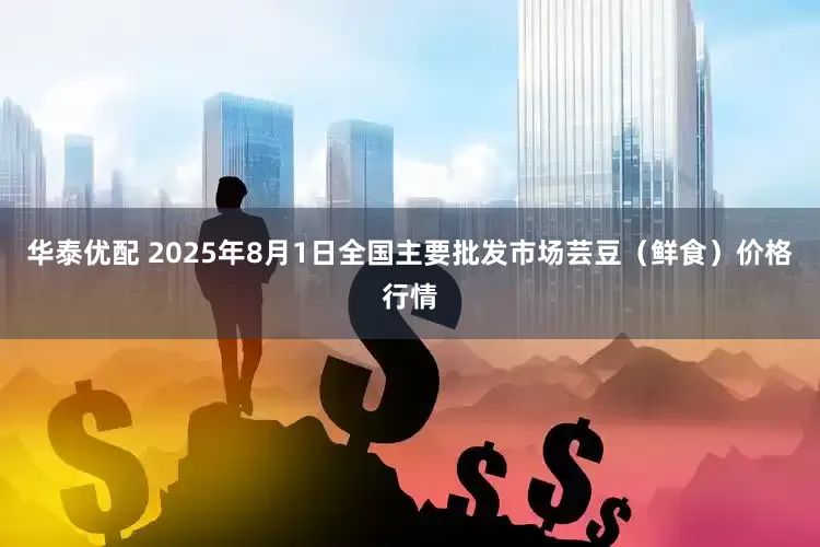 华泰优配 2025年8月1日全国主要批发市场芸豆（鲜食）价格行情