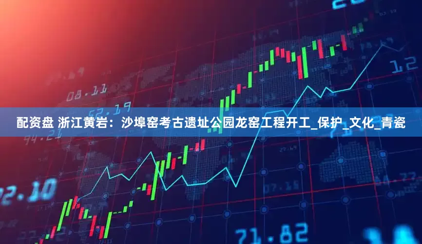 配资盘 浙江黄岩：沙埠窑考古遗址公园龙窑工程开工_保护_文化_青瓷