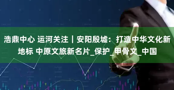 浩鼎中心 运河关注｜安阳殷墟：打造中华文化新地标 中原文旅新名片_保护_甲骨文_中国