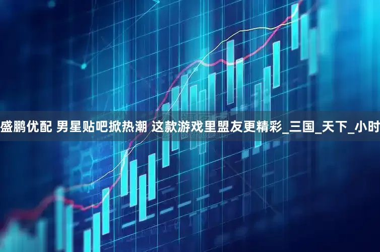 盛鹏优配 男星贴吧掀热潮 这款游戏里盟友更精彩_三国_天下_小时