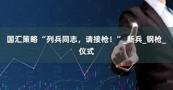 国汇策略 “列兵同志，请接枪！”_新兵_钢枪_仪式