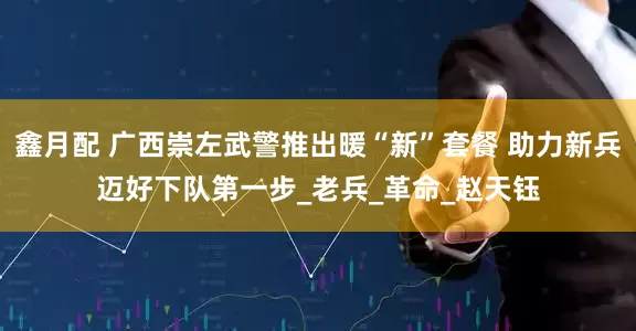 鑫月配 广西崇左武警推出暖“新”套餐 助力新兵迈好下队第一步_老兵_革命_赵天钰