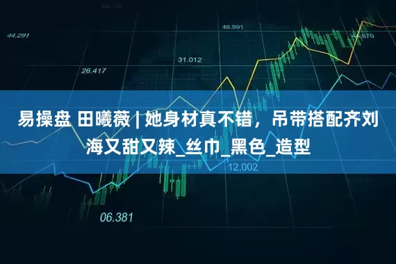 易操盘 田曦薇 | 她身材真不错，吊带搭配齐刘海又甜又辣_丝巾_黑色_造型