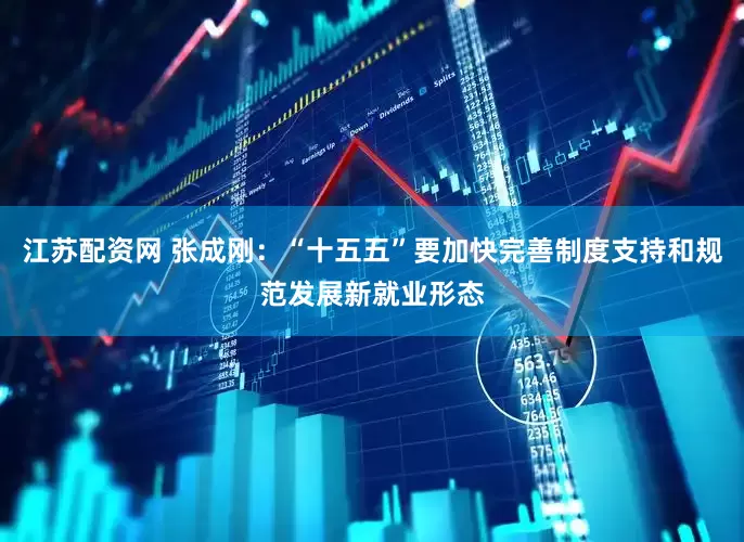 江苏配资网 张成刚：“十五五”要加快完善制度支持和规范发展新就业形态