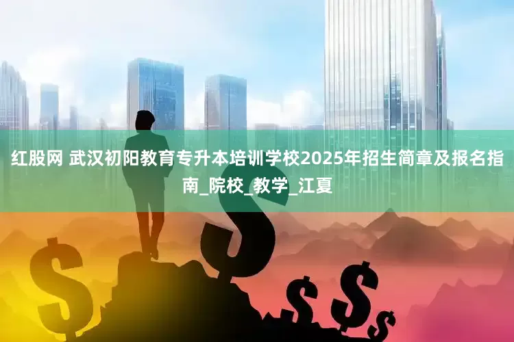 红股网 武汉初阳教育专升本培训学校2025年招生简章及报名指南_院校_教学_江夏