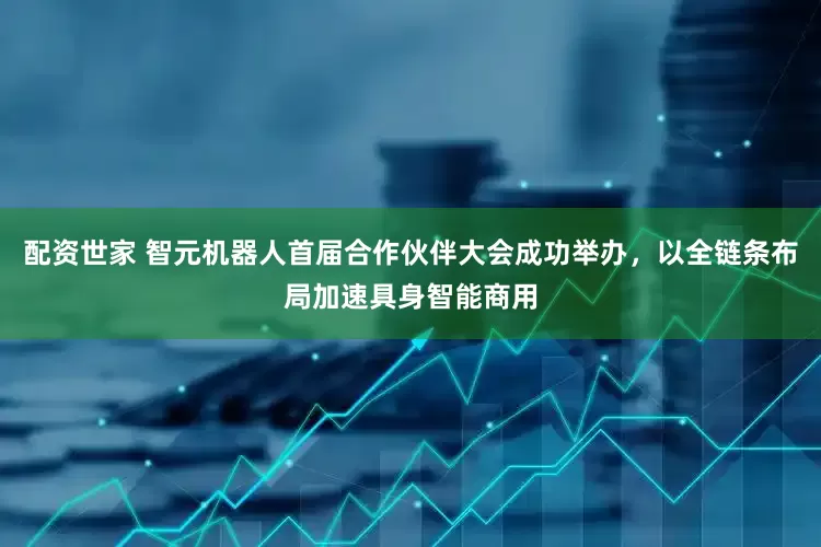 配资世家 智元机器人首届合作伙伴大会成功举办，以全链条布局加速具身智能商用