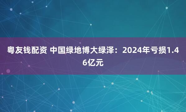 粤友钱配资 中国绿地博大绿泽：2024年亏损1.46亿元
