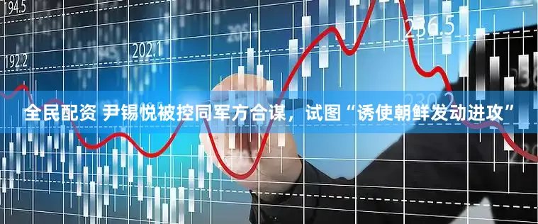 全民配资 尹锡悦被控同军方合谋，试图“诱使朝鲜发动进攻”