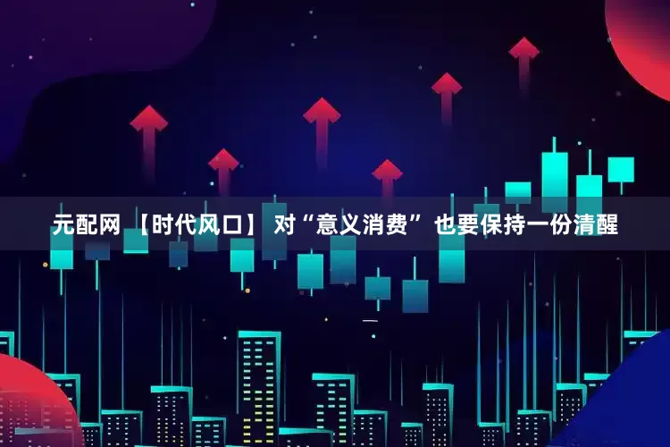 元配网 【时代风口】 对“意义消费” 也要保持一份清醒