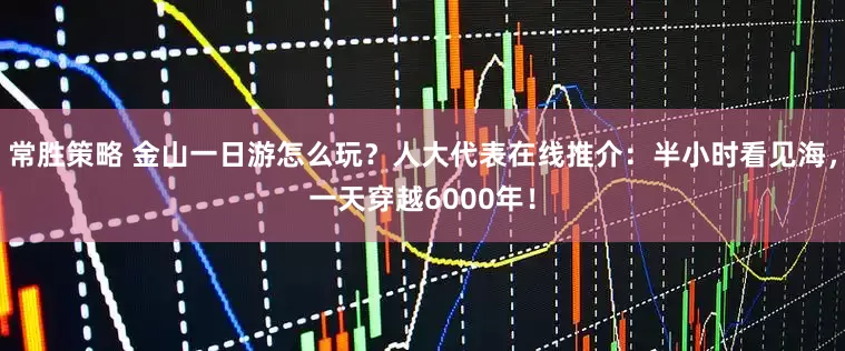 常胜策略 金山一日游怎么玩？人大代表在线推介：半小时看见海，一天穿越6000年！