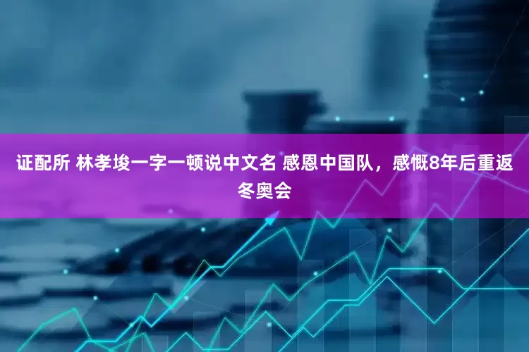 证配所 林孝埈一字一顿说中文名 感恩中国队，感慨8年后重返冬奥会