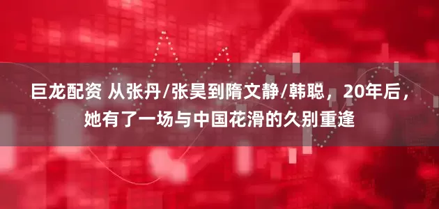 巨龙配资 从张丹/张昊到隋文静/韩聪，20年后，她有了一场与中国花滑的久别重逢