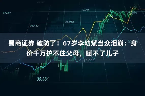 蜀商证券 破防了！67岁李幼斌当众泪崩：身价千万护不住父母，暖不了儿子
