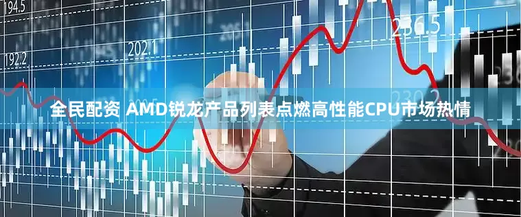 全民配资 AMD锐龙产品列表点燃高性能CPU市场热情