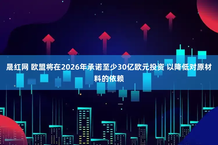 晟红网 欧盟将在2026年承诺至少30亿欧元投资 以降低对原材料的依赖