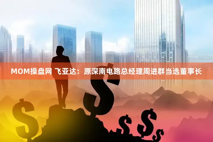 MOM操盘网 飞亚达：原深南电路总经理周进群当选董事长