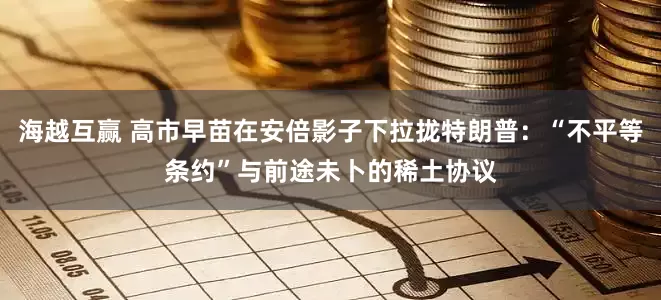 海越互赢 高市早苗在安倍影子下拉拢特朗普：“不平等条约”与前途未卜的稀土协议