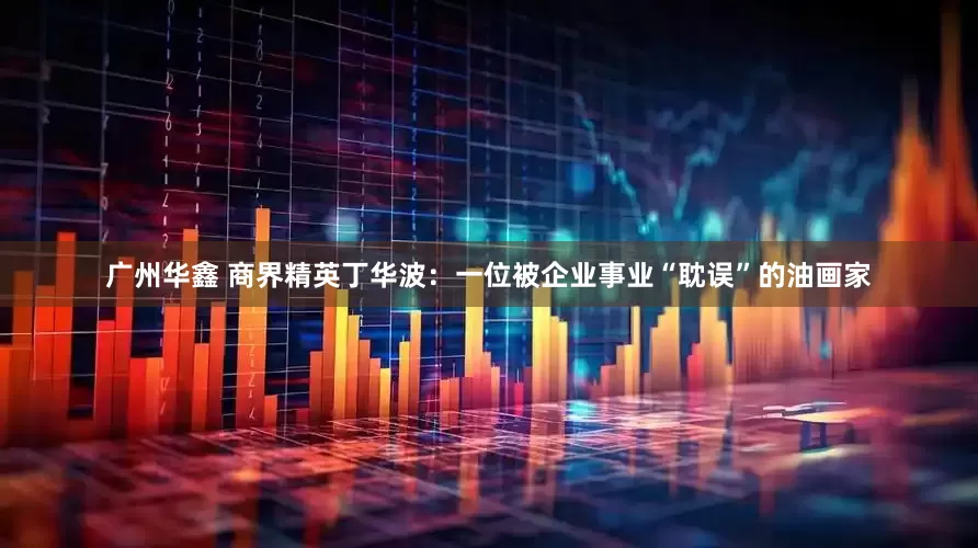 广州华鑫 商界精英丁华波：一位被企业事业“耽误”的油画家