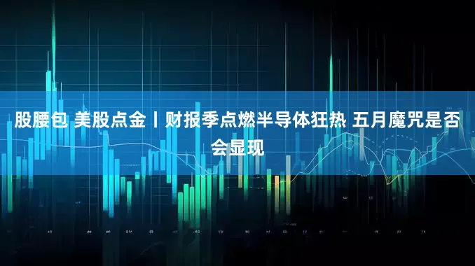 股腰包 美股点金丨财报季点燃半导体狂热 五月魔咒是否会显现